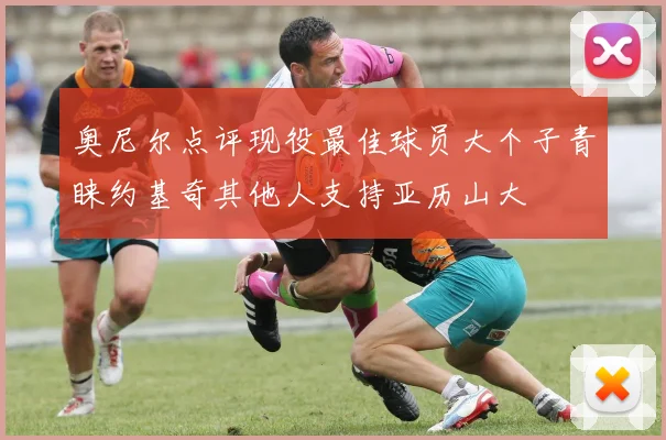 奥尼尔点评现役最佳球员大个子青睐约基奇其他人支持亚历山大