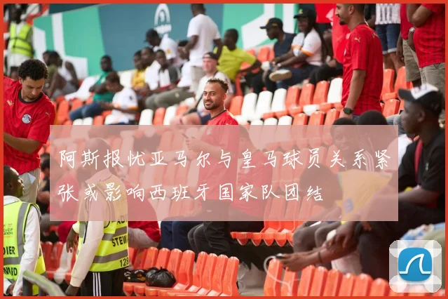 阿斯报忧亚马尔与皇马球员关系紧张或影响西班牙国家队团结