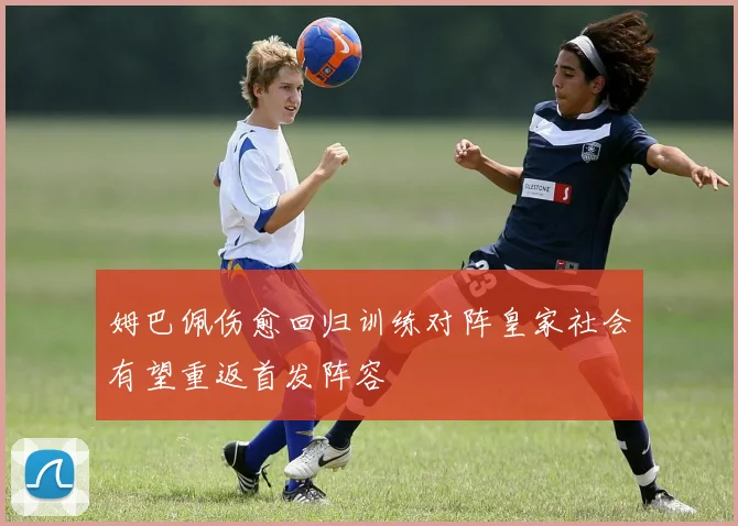 姆巴佩伤愈回归训练对阵皇家社会有望重返首发阵容