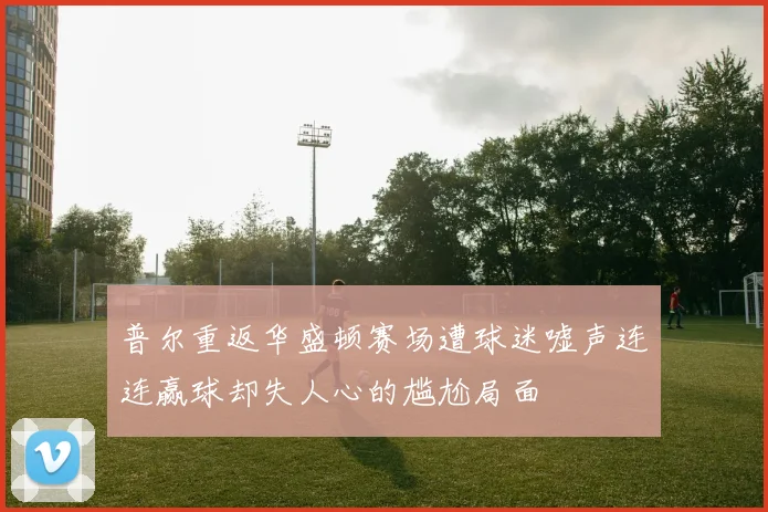 普尔重返华盛顿赛场遭球迷嘘声连连赢球却失人心的尴尬局面