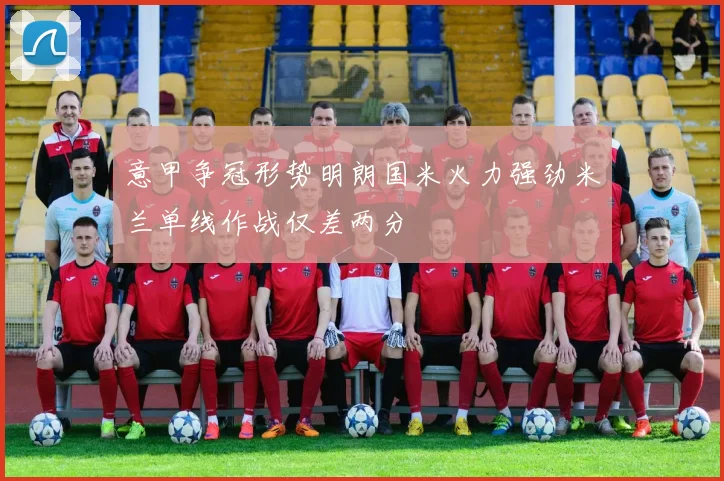 意甲争冠形势明朗国米火力强劲米兰单线作战仅差两分