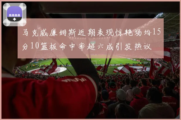 马克威廉姆斯近期表现惊艳场均15分10篮板命中率超六成引发热议