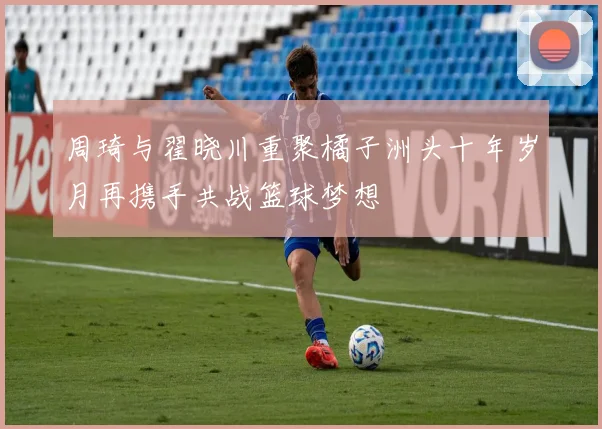 周琦与翟晓川重聚橘子洲头十年岁月再携手共战篮球梦想