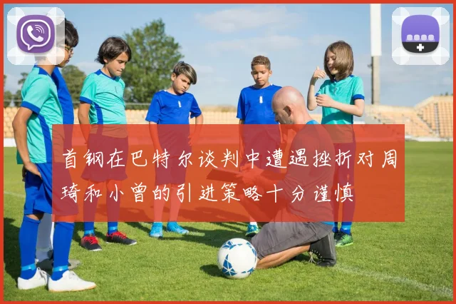 首钢在巴特尔谈判中遭遇挫折对周琦和小曾的引进策略十分谨慎