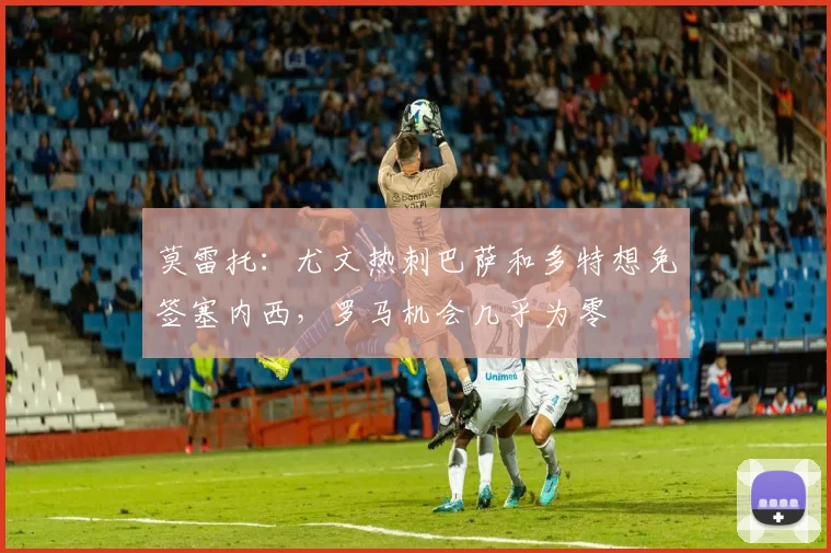莫雷托：尤文热刺巴萨和多特想免签塞内西，罗马机会几乎为零