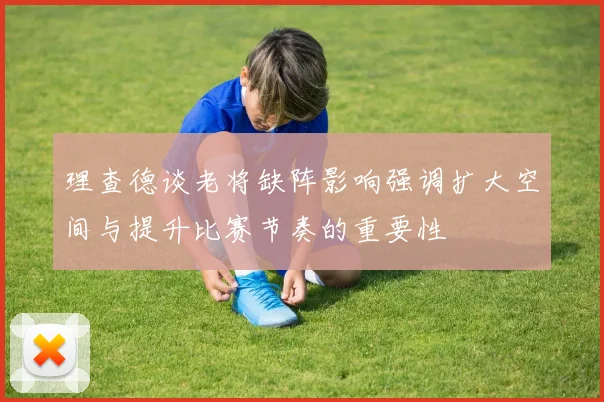 理查德谈老将缺阵影响强调扩大空间与提升比赛节奏的重要性