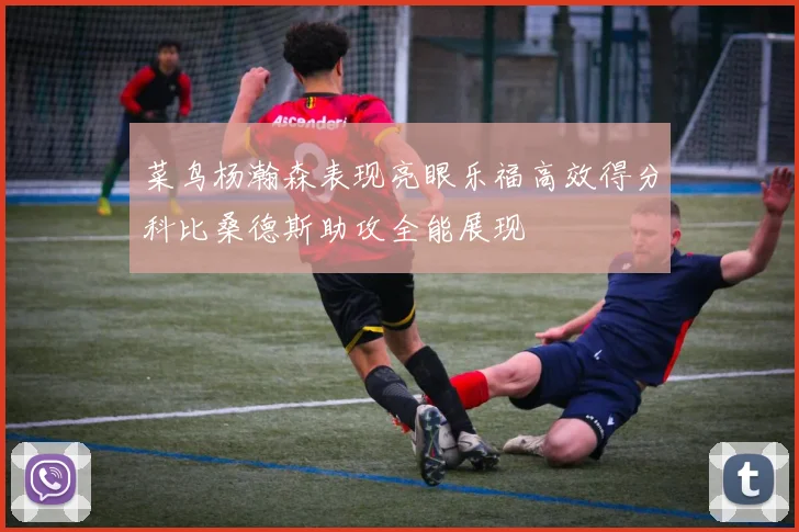 菜鸟杨瀚森表现亮眼乐福高效得分科比桑德斯助攻全能展现