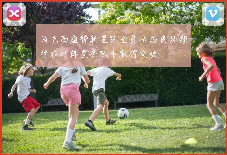 马克西盛赞新星队全员状态良好期待在对阵星条队中取得突破