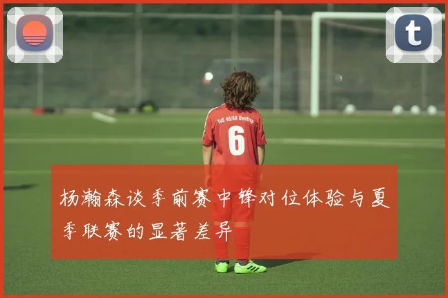 杨瀚森谈季前赛中锋对位体验与夏季联赛的显著差异