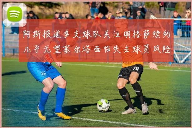 阿斯报道多支球队关注明格萨续约几乎无望塞尔塔面临失去球员风险