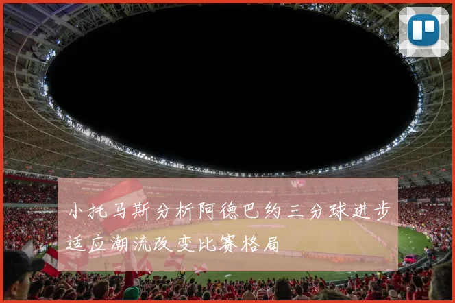 小托马斯分析阿德巴约三分球进步适应潮流改变比赛格局