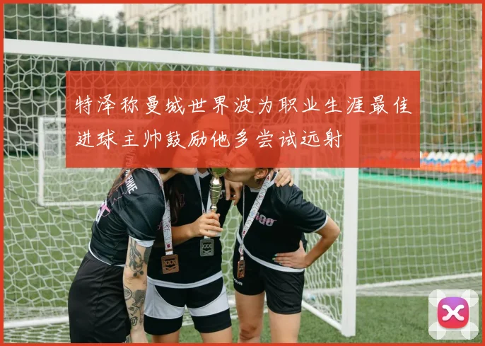 特泽称曼城世界波为职业生涯最佳进球主帅鼓励他多尝试远射