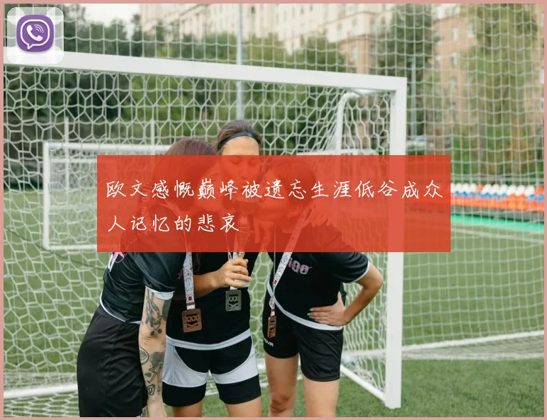 欧文感慨巅峰被遗忘生涯低谷成众人记忆的悲哀