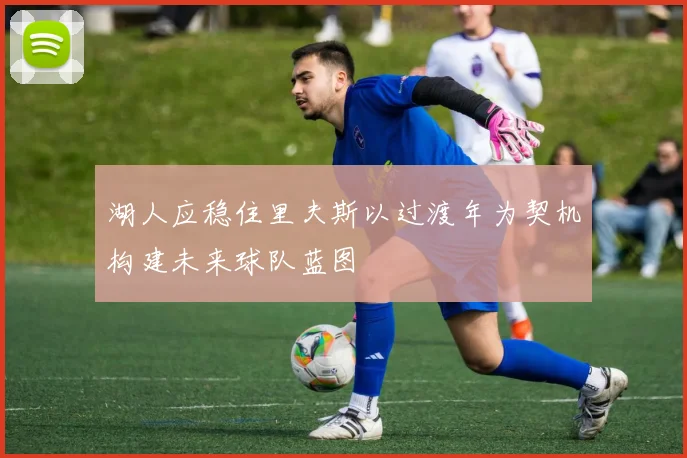湖人应稳住里夫斯以过渡年为契机构建未来球队蓝图
