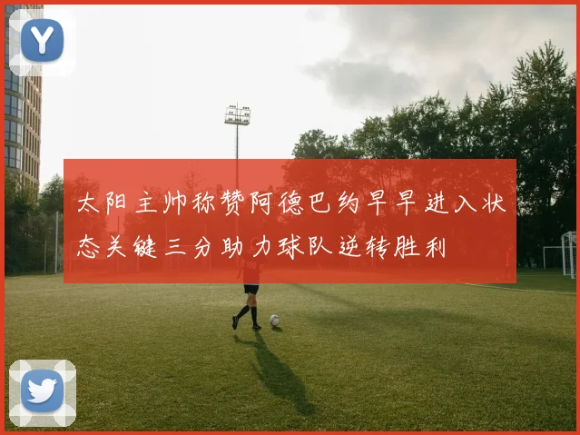 太阳主帅称赞阿德巴约早早进入状态关键三分助力球队逆转胜利