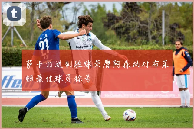 萨卡打进制胜球荣膺阿森纳对布莱顿最佳球员称号