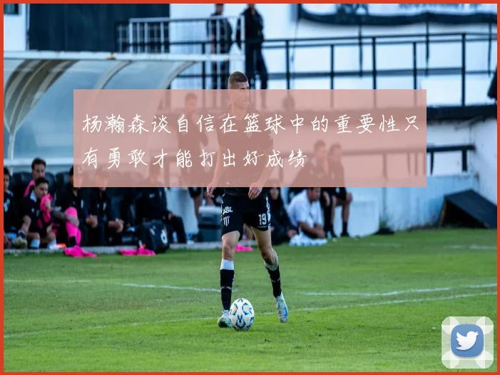 杨瀚森谈自信在篮球中的重要性只有勇敢才能打出好成绩